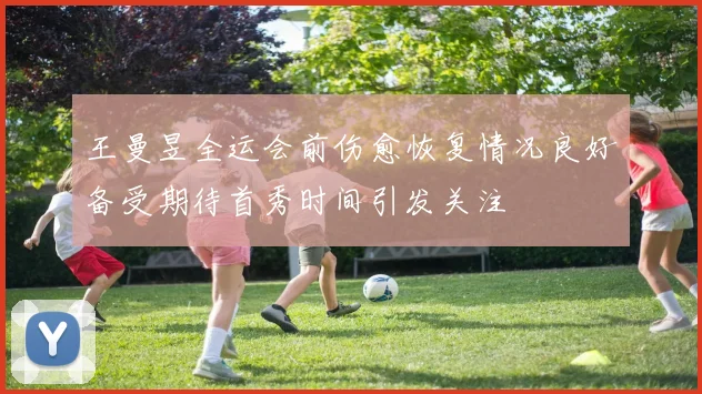 王曼昱全运会前伤愈恢复情况良好备受期待首秀时间引发关注