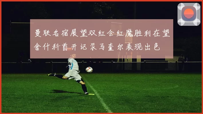 曼联名宿展望双红会红魔胜利在望舍什科首开记录马奎尔表现出色