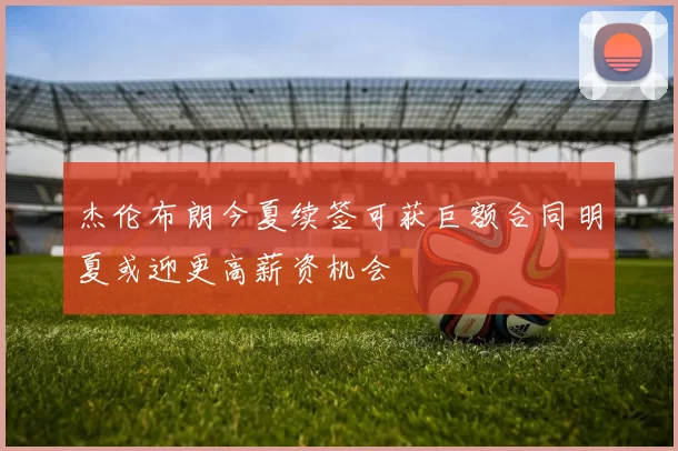 杰伦布朗今夏续签可获巨额合同明夏或迎更高薪资机会
