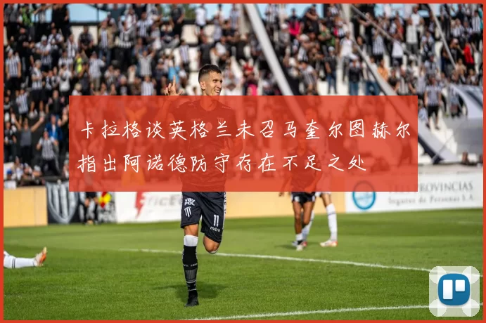卡拉格谈英格兰未召马奎尔图赫尔指出阿诺德防守存在不足之处