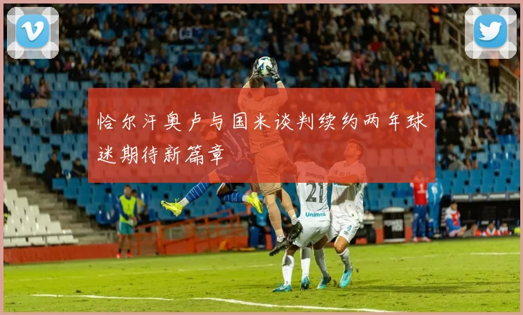恰尔汗奥卢与国米谈判续约两年球迷期待新篇章