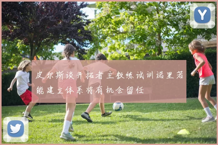 皮尔斯谈开拓者主教练试训诺里若能建立体系将有机会留任