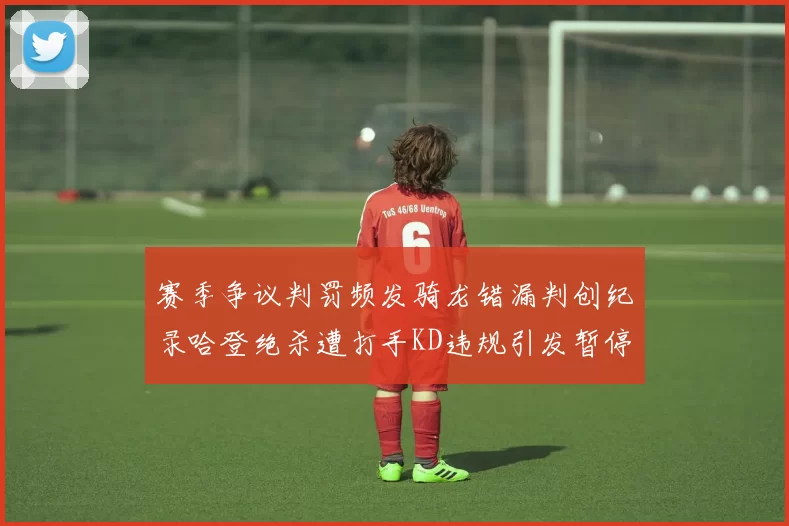 赛季争议判罚频发骑龙错漏判创纪录哈登绝杀遭打手KD违规引发暂停风波
