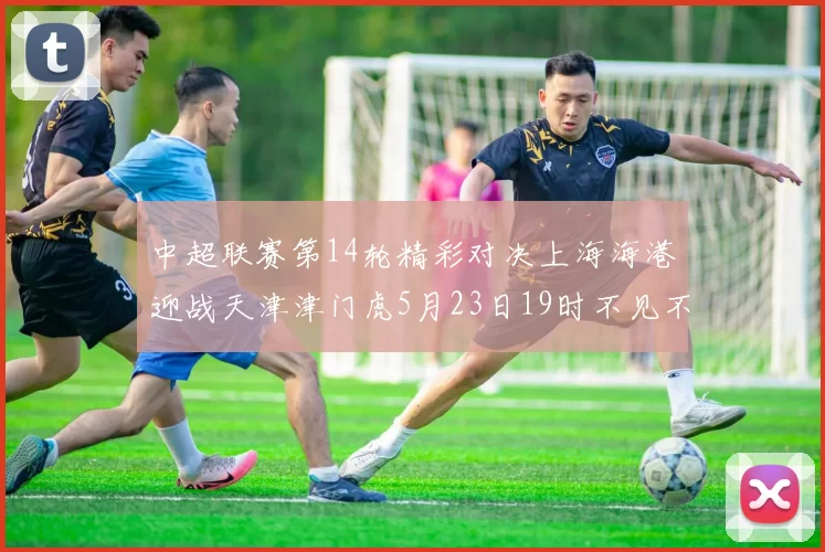 中超联赛第14轮精彩对决上海海港迎战天津津门虎5月23日19时不见不散
