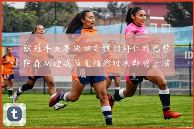 欧冠半决赛次回合预测拜仁对巴黎阿森纳迎战马竞精彩对决即将上演