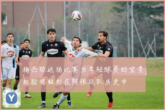 梅西称这场比赛为年轻球员的宝贵经验将铭刻在阿根廷队历史中
