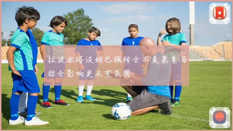 拉波尔塔谈姆巴佩转会不羡慕皇马称会影响更衣室氛围