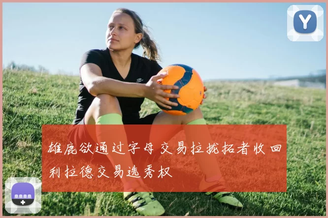 雄鹿欲通过字母交易拉拢拓者收回利拉德交易选秀权