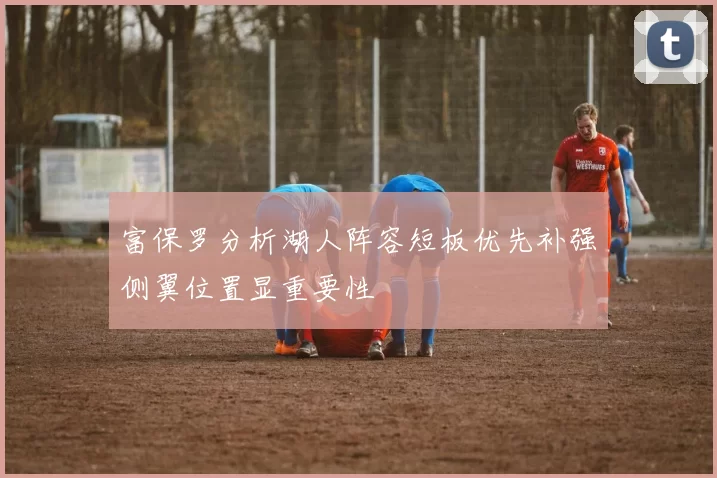 富保罗分析湖人阵容短板优先补强侧翼位置显重要性