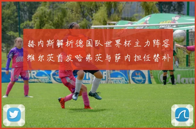 赫内斯解析德国队世界杯主力阵容维尔茨首发哈弗茨与萨内担任替补