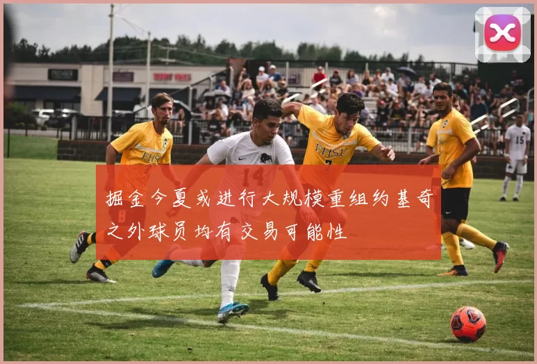 掘金今夏或进行大规模重组约基奇之外球员均有交易可能性