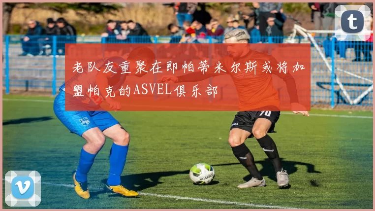 老队友重聚在即帕蒂米尔斯或将加盟帕克的ASVEL俱乐部