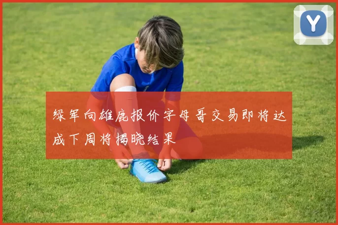 绿军向雄鹿报价字母哥交易即将达成下周将揭晓结果