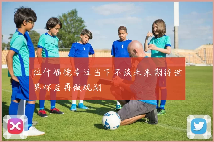 拉什福德专注当下不谈未来期待世界杯后再做规划