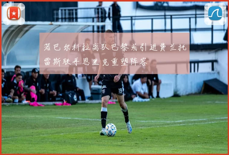 若巴尔科拉离队巴黎或引进费兰托雷斯联手恩里克重塑阵容