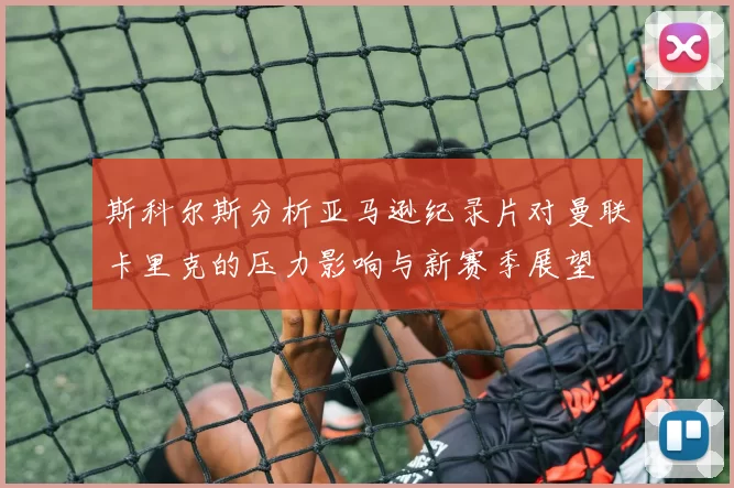 斯科尔斯分析亚马逊纪录片对曼联卡里克的压力影响与新赛季展望