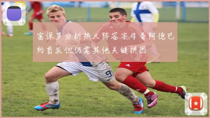 富保罗分析热火阵容字母哥阿德巴约首发但仍需其他关键拼图