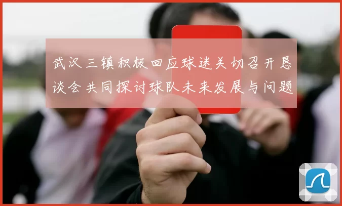 武汉三镇积极回应球迷关切召开恳谈会共同探讨球队未来发展与问题解决