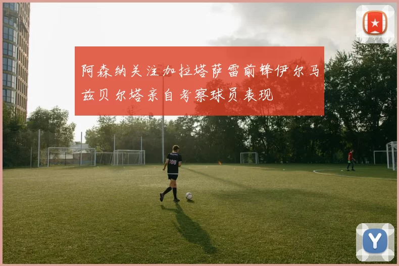 阿森纳关注加拉塔萨雷前锋伊尔马兹贝尔塔亲自考察球员表现