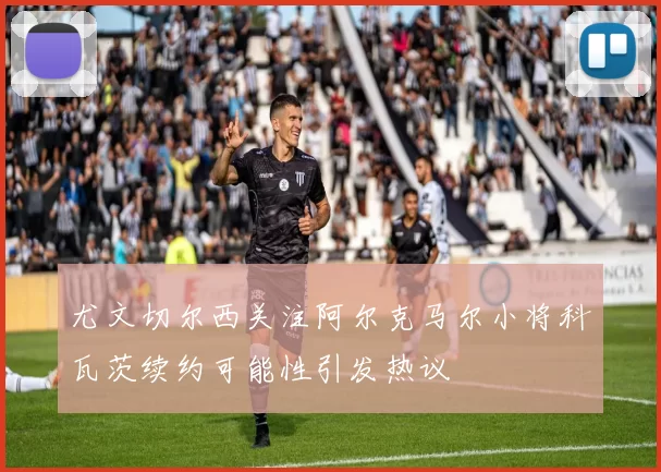 尤文切尔西关注阿尔克马尔小将科瓦茨续约可能性引发热议