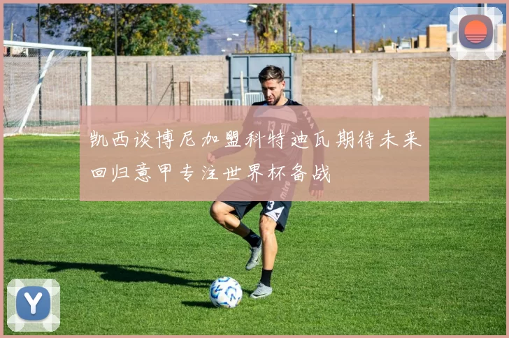 凯西谈博尼加盟科特迪瓦期待未来回归意甲专注世界杯备战
