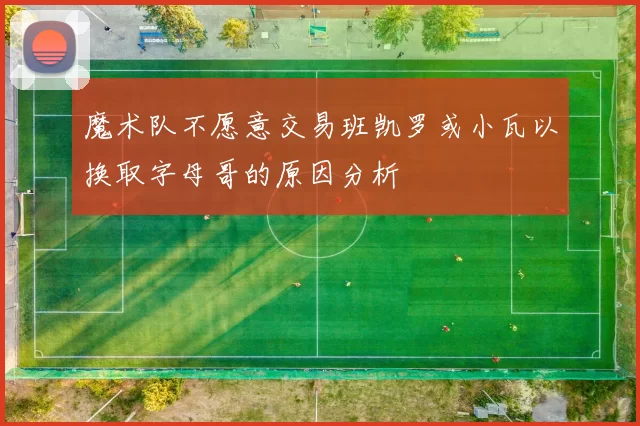 魔术队不愿意交易班凯罗或小瓦以换取字母哥的原因分析