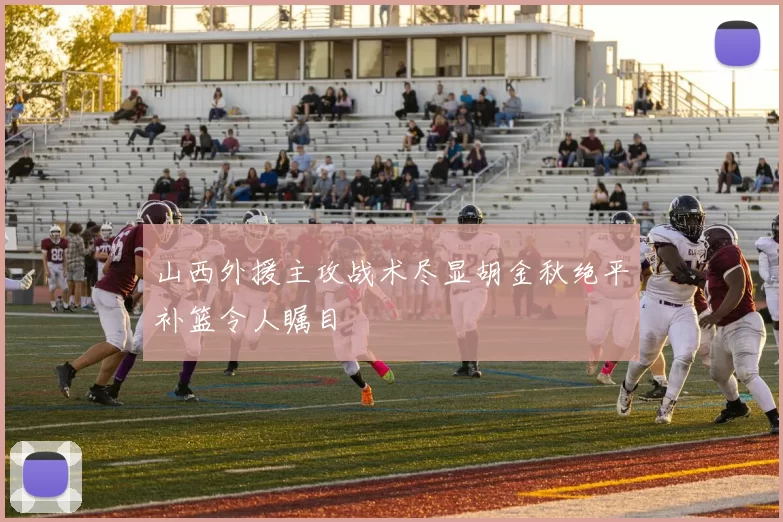 山西外援主攻战术尽显胡金秋绝平补篮令人瞩目