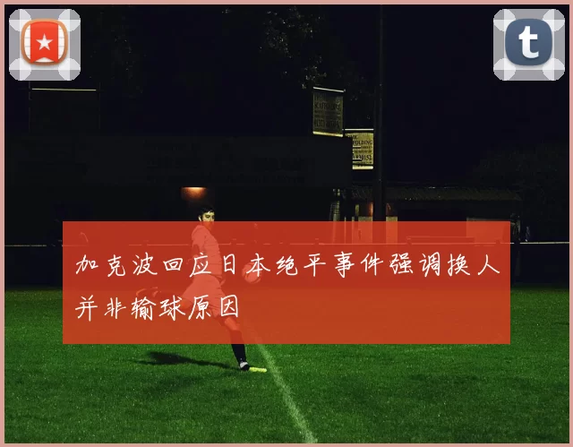 加克波回应日本绝平事件强调换人并非输球原因