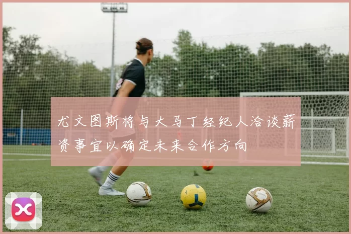 尤文图斯将与大马丁经纪人洽谈薪资事宜以确定未来合作方向